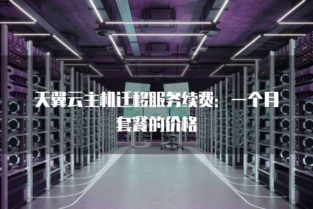 天翼云主机迁移服务续费:一个月套餐的价格