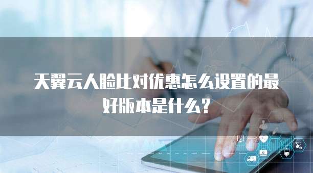 天翼云人脸比对优惠怎么设置的最好版本是什么?