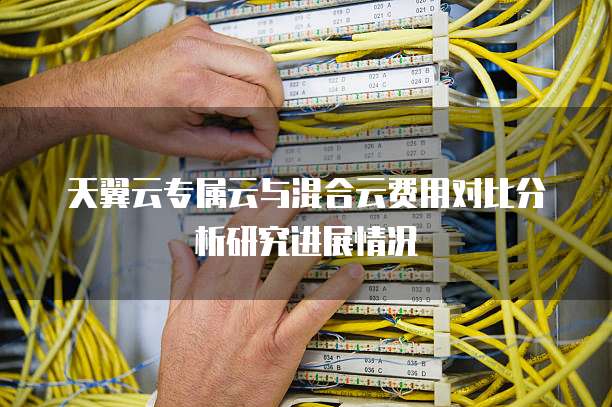 天翼云专属云与混合云费用对比分析研究进展情况