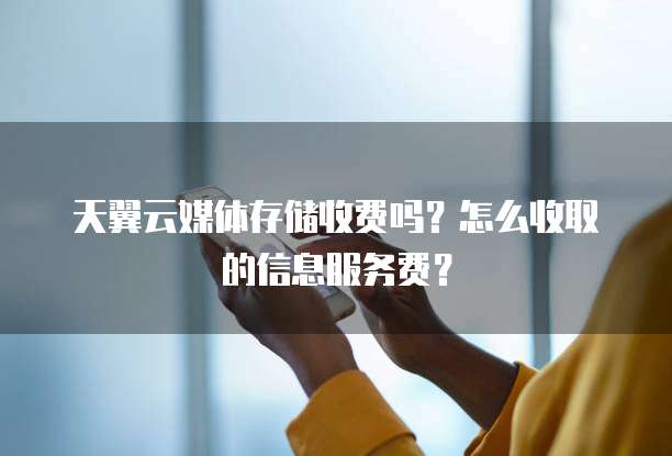 天翼云媒体存储收费吗?怎么收取的信息服务费?