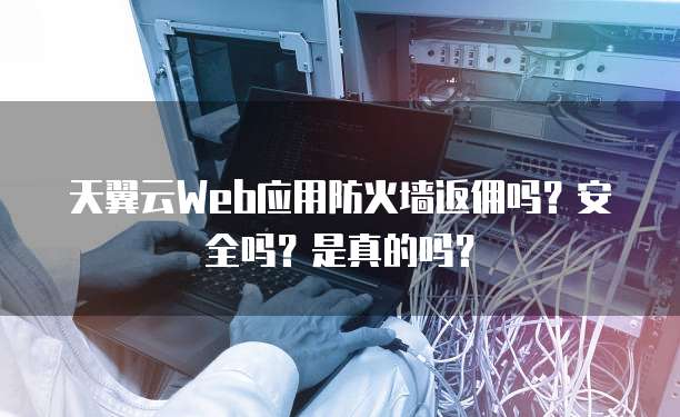 天翼云Web应用防火墙返佣吗?安全吗?是真的吗?