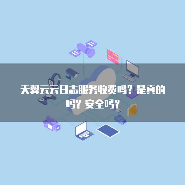 天翼云云日志服务收费吗?是真的吗?安全吗?