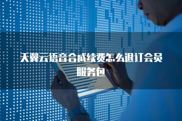 天翼云语音合成续费怎么退订会员服务包