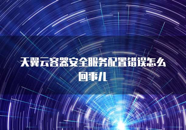 天翼云容器安全服务配置错误怎么回事儿