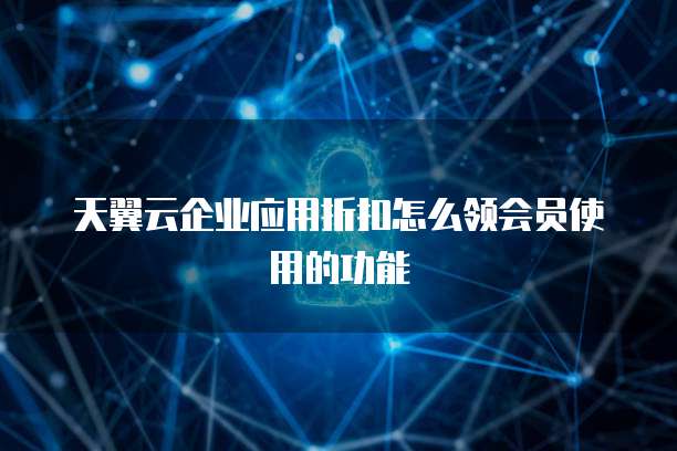 天翼云企业应用折扣怎么领会员使用的功能