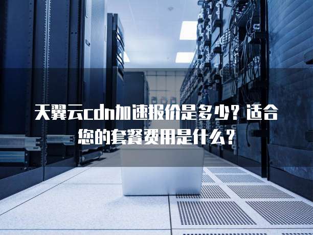 天翼云cdn加速报价是多少？适合您的套餐费用是什么？