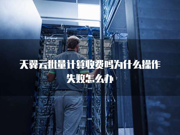 天翼云批量计算收费吗为什么操作失败怎么办