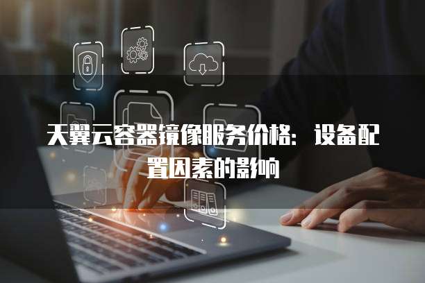 天翼云容器镜像服务价格:设备配置因素的影响