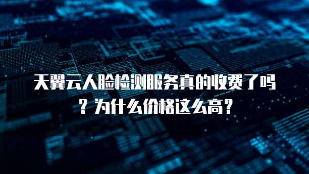 天翼云人脸检测服务真的收费了吗?为什么价格这么高?