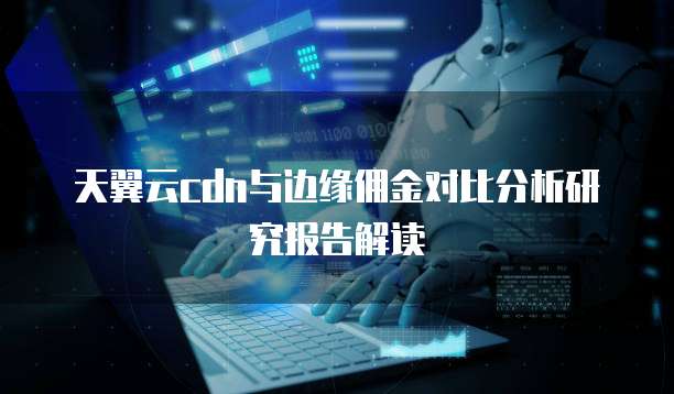 天翼云cdn与边缘佣金对比分析研究报告解读