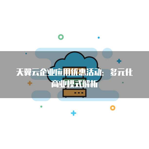 天翼云企业应用优惠活动:多元化商业模式解析