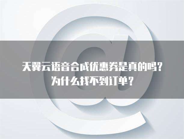 天翼云语音合成优惠券是真的吗?为什么找不到订单?