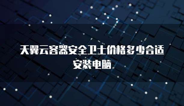 天翼云容器安全卫士价格多少合适安装电脑