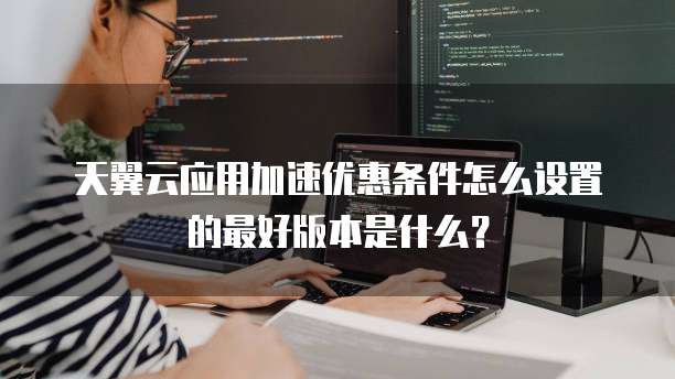 天翼云应用加速优惠条件怎么设置的最好版本是什么?