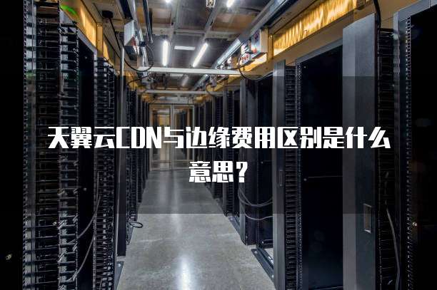天翼云CDN与边缘费用区别是什么意思?