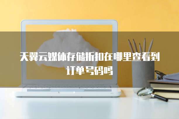 天翼云媒体存储折扣在哪里查看到订单号码吗