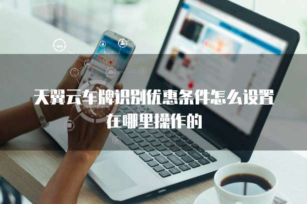 天翼云车牌识别优惠条件怎么设置在哪里操作的