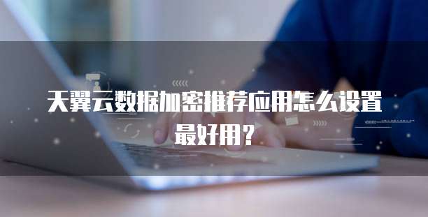 天翼云数据加密推荐应用怎么设置最好用?