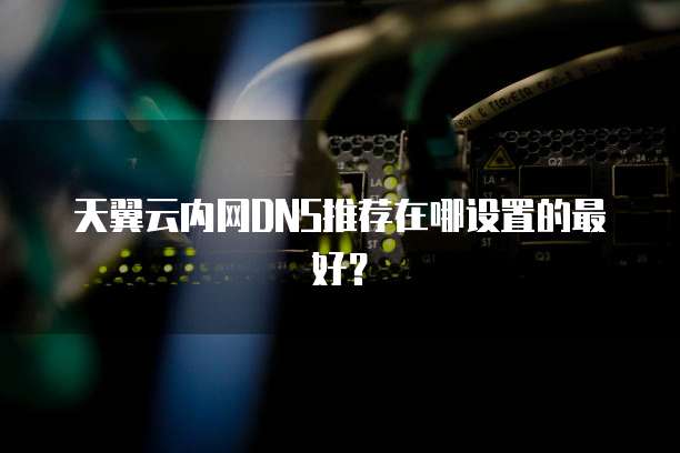 天翼云内网DNS推荐在哪设置的最好?