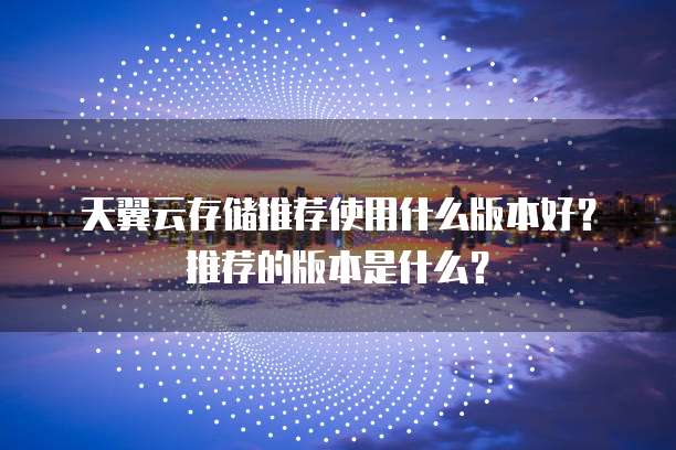 天翼云存储推荐使用什么版本好?推荐的版本是什么?