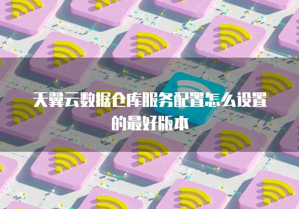 天翼云数据仓库服务配置怎么设置的最好版本