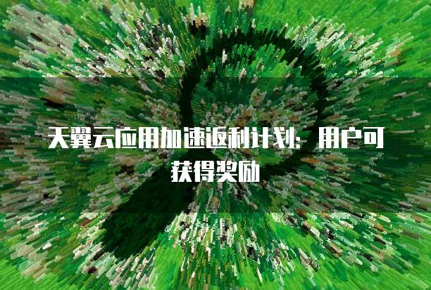 天翼云应用加速返利计划:用户可获得奖励