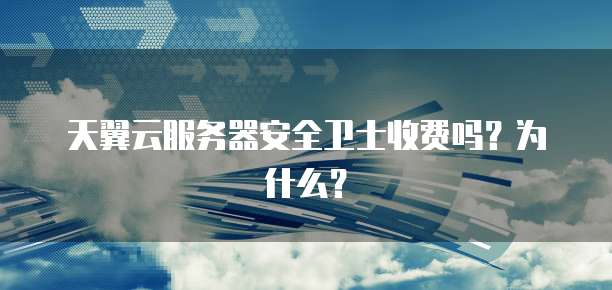天翼云服务器安全卫士收费吗?为什么?