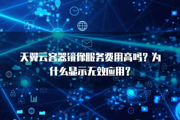 天翼云容器镜像服务费用高吗？为什么显示无效应用？