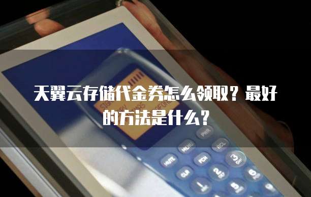 天翼云存储代金券怎么领取?最好的方法是什么?