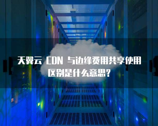 天翼云 CDN 与边缘费用共享使用区别是什么意思？
