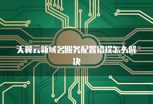 天翼云新域名服务配置错误怎么解决