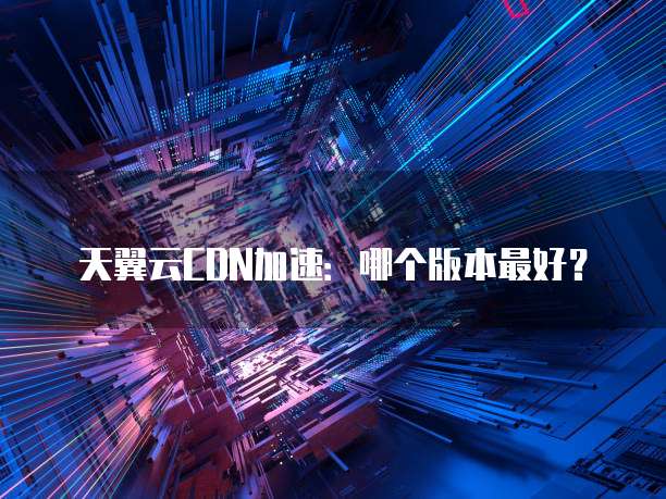 天翼云CDN加速:哪个版本最好?