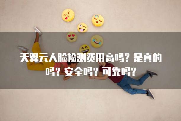 天翼云人脸检测费用高吗？是真的吗？安全吗？可靠吗？