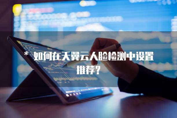 * 如何在天翼云人脸检测中设置推荐?