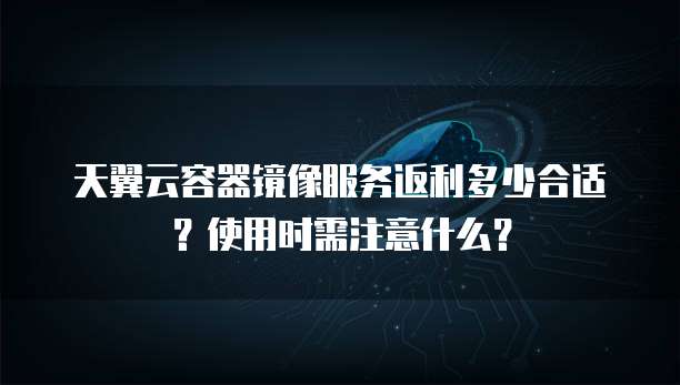 天翼云容器镜像服务返利多少合适?使用时需注意什么?