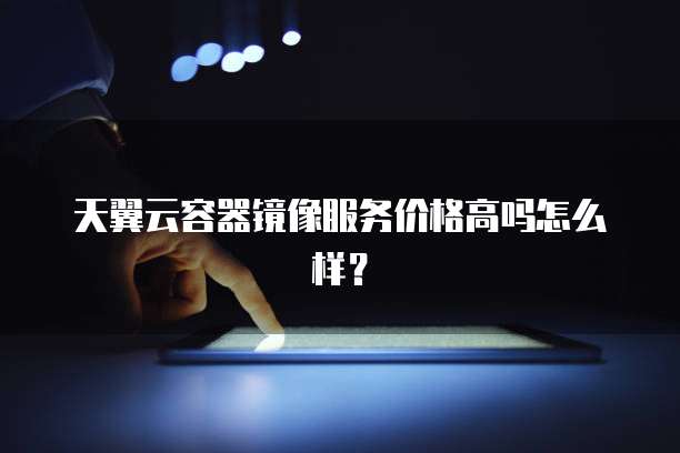 天翼云容器镜像服务价格高吗怎么样？