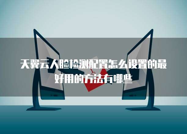天翼云人脸检测配置怎么设置的最好用的方法有哪些