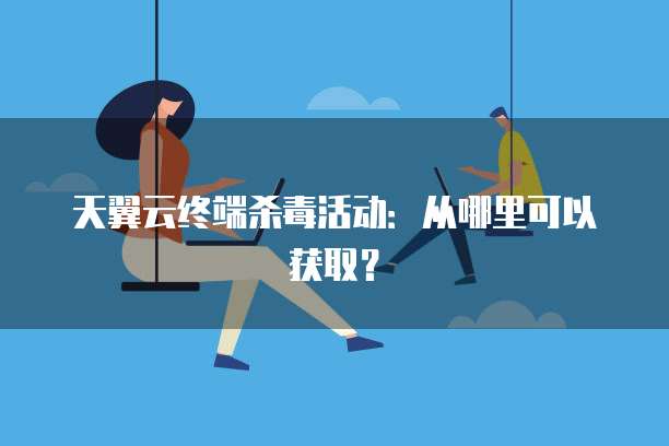 天翼云终端杀毒活动:从哪里可以获取?