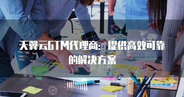 天翼云GTM代理商:提供高效可靠的解决方案