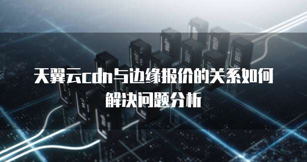 天翼云cdn与边缘报价的关系如何解决问题分析