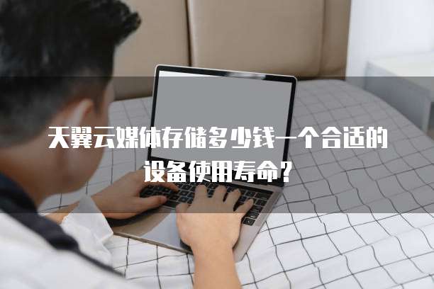 天翼云媒体存储多少钱一个合适的设备使用寿命?
