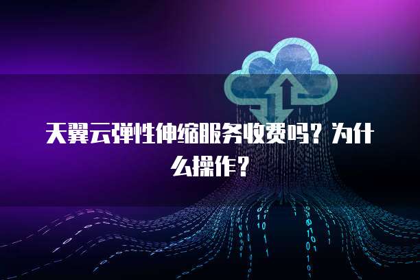 天翼云弹性伸缩服务收费吗?为什么操作?
