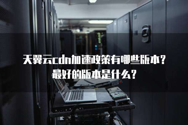 天翼云cdn加速政策有哪些版本？最好的版本是什么？