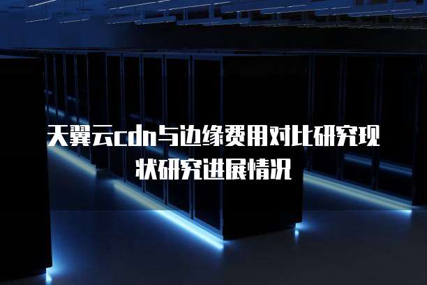 天翼云cdn与边缘费用对比研究现状研究进展情况