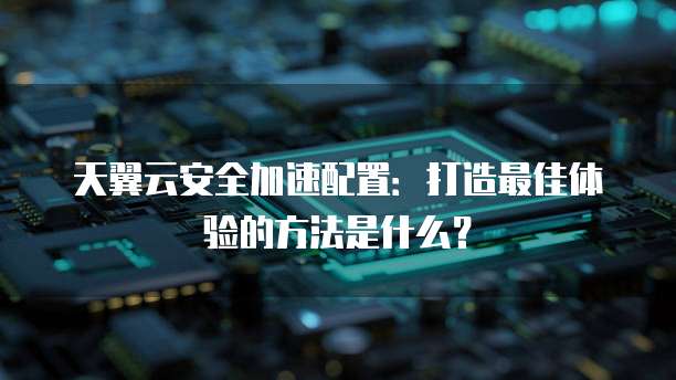 天翼云安全加速配置:打造最佳体验的方法是什么?