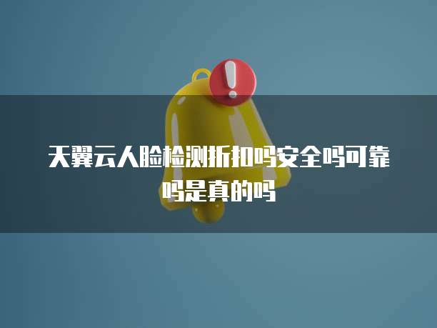 天翼云人脸检测折扣吗安全吗可靠吗是真的吗