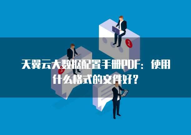 天翼云大数据配置手册PDF:使用什么格式的文件好?