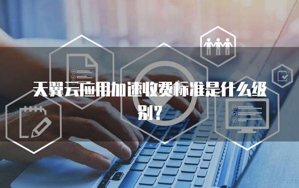 天翼云应用加速收费标准是什么级别?