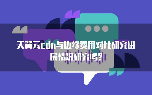 天翼云cdn与边缘费用对比研究进展情况研究吗?