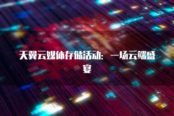 天翼云媒体存储活动:一场云端盛宴
